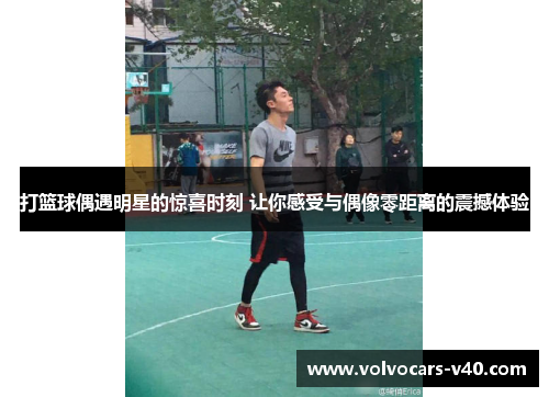 打篮球偶遇明星的惊喜时刻 让你感受与偶像零距离的震撼体验