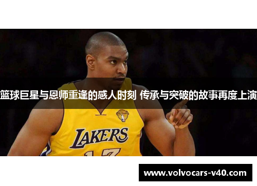 篮球巨星与恩师重逢的感人时刻 传承与突破的故事再度上演